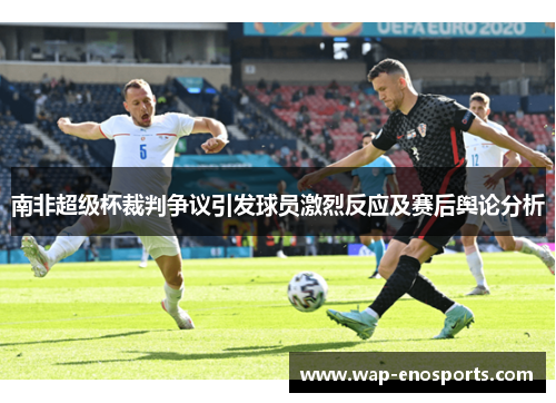 南非超级杯裁判争议引发球员激烈反应及赛后舆论分析