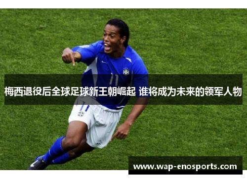 梅西退役后全球足球新王朝崛起 谁将成为未来的领军人物