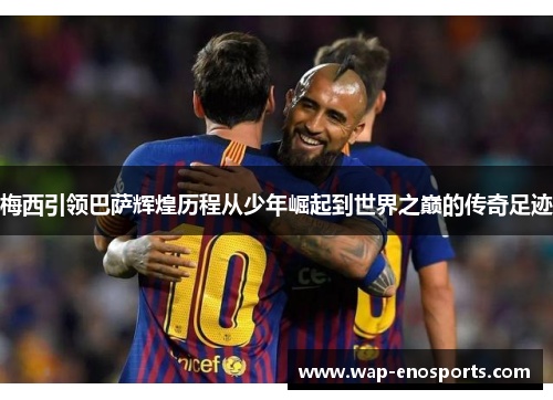 梅西引领巴萨辉煌历程从少年崛起到世界之巅的传奇足迹