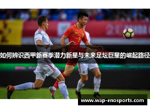 如何辨识西甲新赛季潜力新星与未来足坛巨星的崛起路径