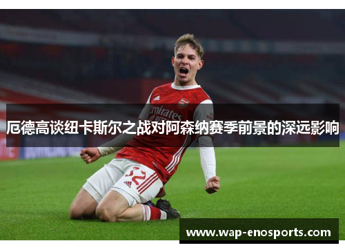 厄德高谈纽卡斯尔之战对阿森纳赛季前景的深远影响