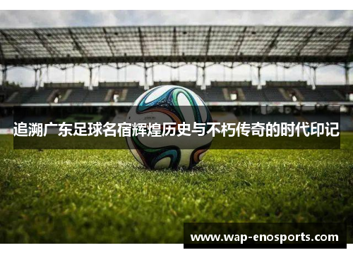 追溯广东足球名宿辉煌历史与不朽传奇的时代印记