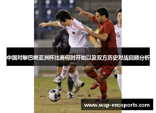 中国对黎巴嫩亚洲杯比赛何时开始以及双方历史对战回顾分析
