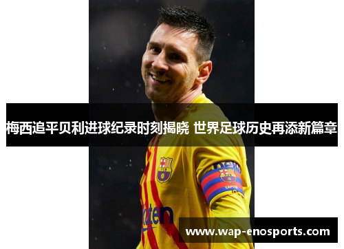 梅西追平贝利进球纪录时刻揭晓 世界足球历史再添新篇章