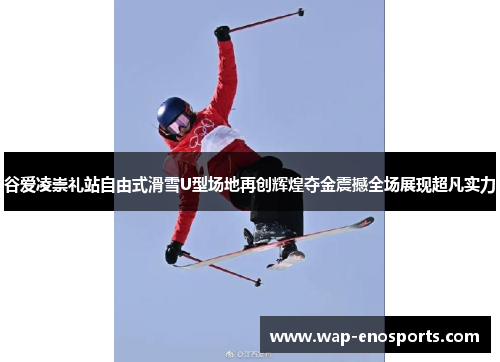 谷爱凌崇礼站自由式滑雪U型场地再创辉煌夺金震撼全场展现超凡实力