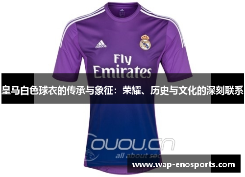 皇马白色球衣的传承与象征:荣耀、历史与文化的深刻联系 皇马白色球衣的传承与象征:荣耀、历史与文化的深刻联系
